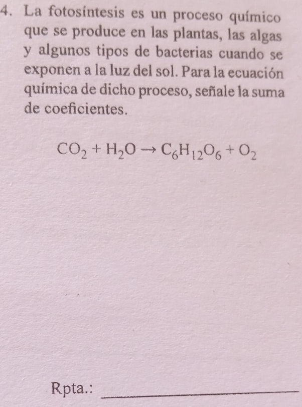 La fotosíntesis es un proceso químico 
que se produce en las plantas, las algas 
y algunos tipos de bacterias cuando se 
exponen a la luz del sol. Para la ecuación 
química de dicho proceso, señale la suma 
de coeficientes.
CO_2+H_2Oto C_6H_12O_6+O_2
Rpta.:_