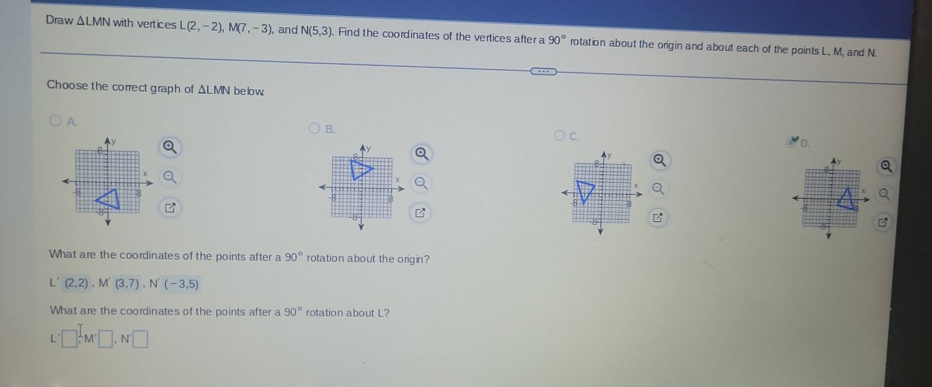 Draw △ LMN with vertices L(2,-2),M(7,-3) , and N(5,3) Find the coordinates of the vertices after a 90° rotation about the origin and about each of the points L, M, and N.
Choose the correct graph of ΔLMN below
A.
B.
C.
D
What are the coordinates of the points after a 90° rotation about the origin?
L'(2,2),M'(3,7),N'(-3,5)
What are the coordinates of the points after a 90° rotation about L?
L'□ ,M'□ ,N'□