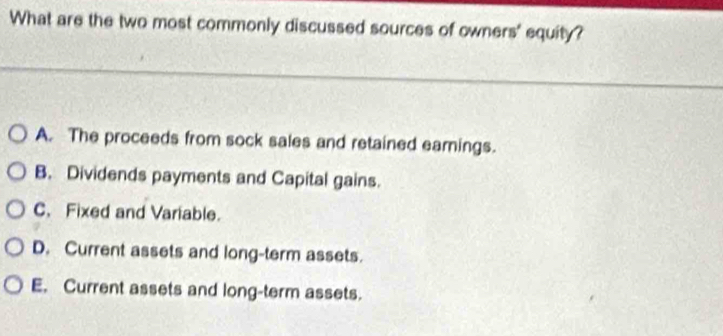 What are the two most commonly discussed sources of owners' equity?
A. The proceeds from sock sales and retained eamings.
B. Dividends payments and Capital gains.
C. Fixed and Variable.
D. Current assets and long-term assets.
E. Current assets and long-term assets.