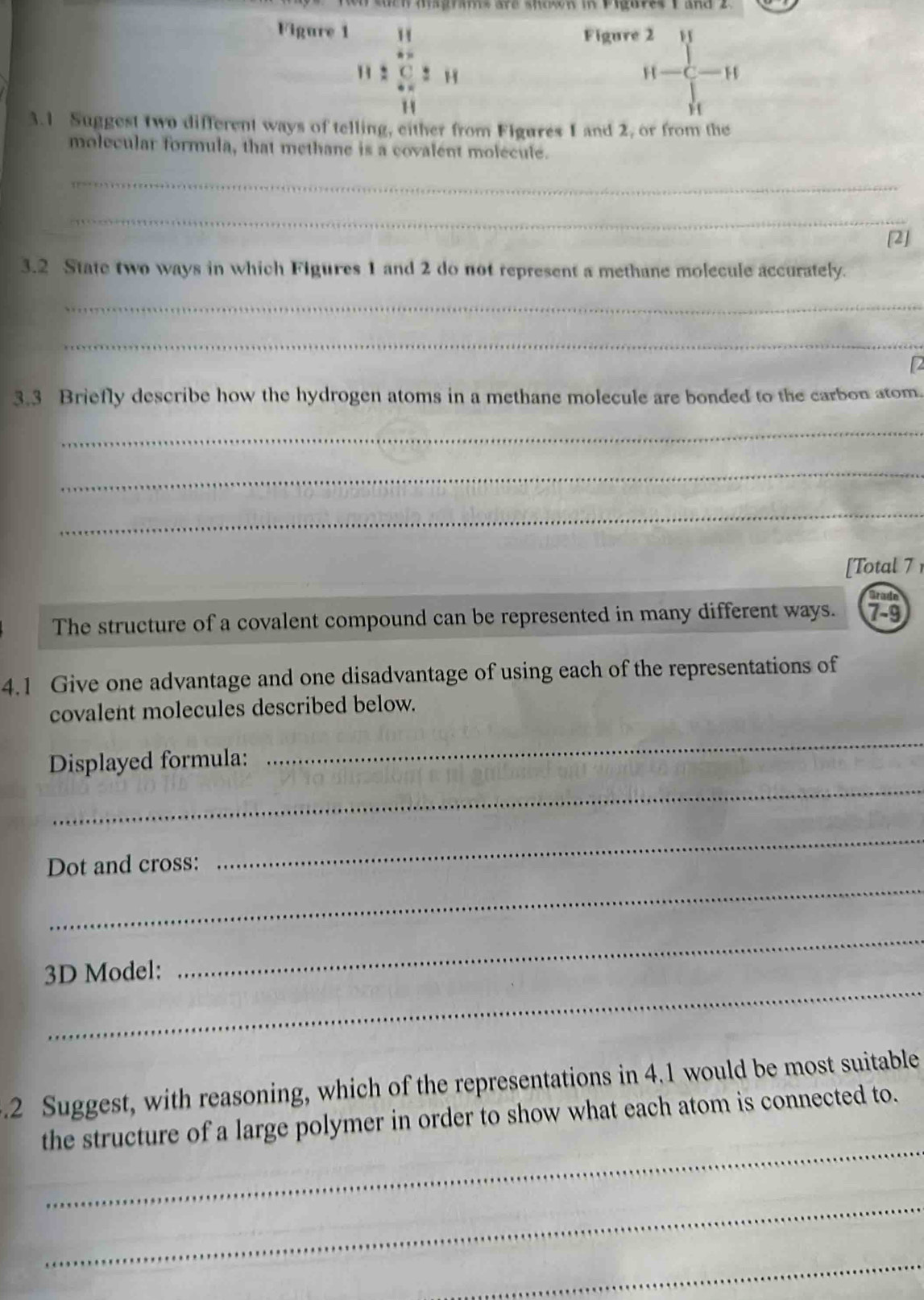 Figure 1  Figure 2 
11 2  21 H-C-H
H
3.1 Suggest two different ways of telling, either from Figures I and 2, or from the 
molecular formula, that methane is a covalent molecule. 
_ 
_ 
[2] 
3.2 State two ways in which Figures 1 and 2 do not represent a methane molecule accurately. 
_ 
_ 
2 
3.3 Briefly describe how the hydrogen atoms in a methane molecule are bonded to the carbon atom. 
_ 
_ 
_ 
[Total 7 
Brade 
The structure of a covalent compound can be represented in many different ways. 7-9 
4.1 Give one advantage and one disadvantage of using each of the representations of 
covalent molecules described below. 
Displayed formula: 
_ 
_ 
Dot and cross: 
_ 
_ 
_ 
3D Model: 
_ 
.2 Suggest, with reasoning, which of the representations in 4.1 would be most suitable 
_ 
the structure of a large polymer in order to show what each atom is connected to. 
_ 
_