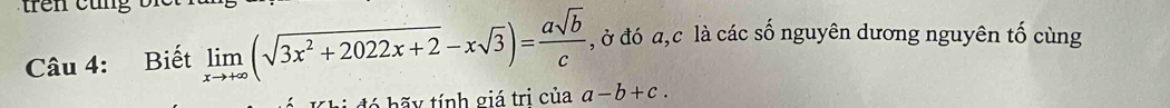 trên cung
Câu 4: Biết limlimits _xto +∈fty (sqrt(3x^2+2022x+2)-xsqrt(3))= asqrt(b)/c  , ở đó a, c là các số nguyên dương nguyên tố cùng
á h ã y tính giá tri của a-b+c.