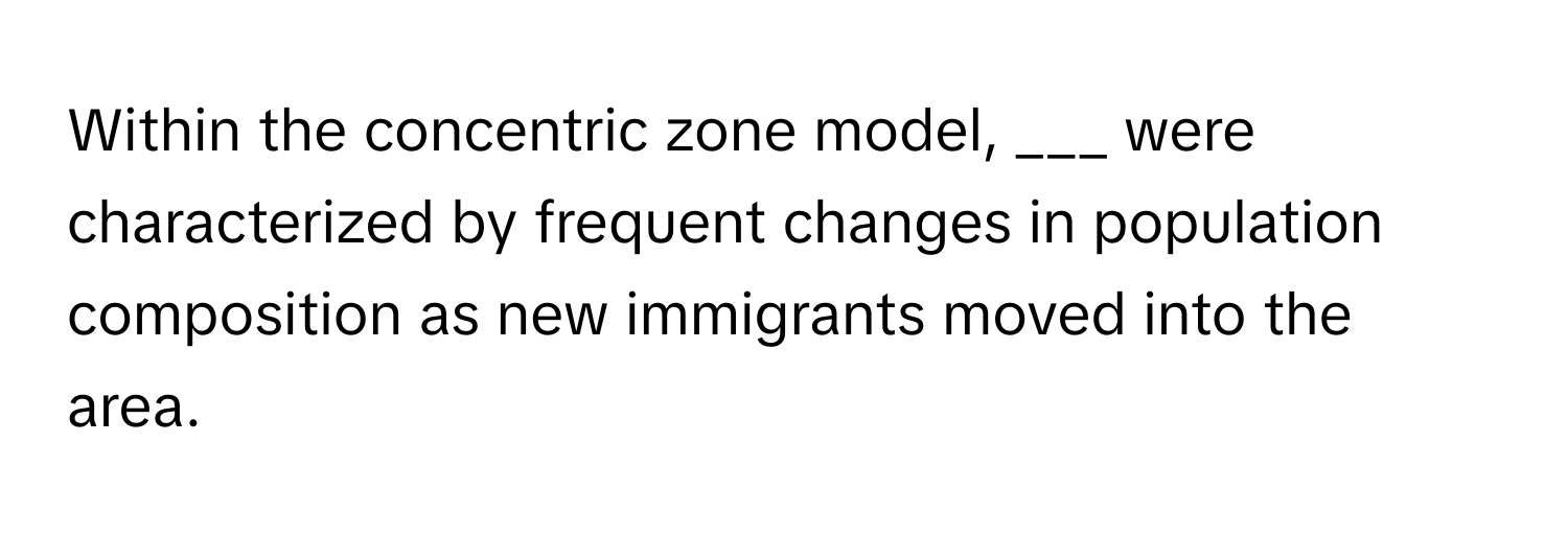 Within the concentric zone model, ___ were characterized by frequent changes in population composition as new immigrants moved into the area.