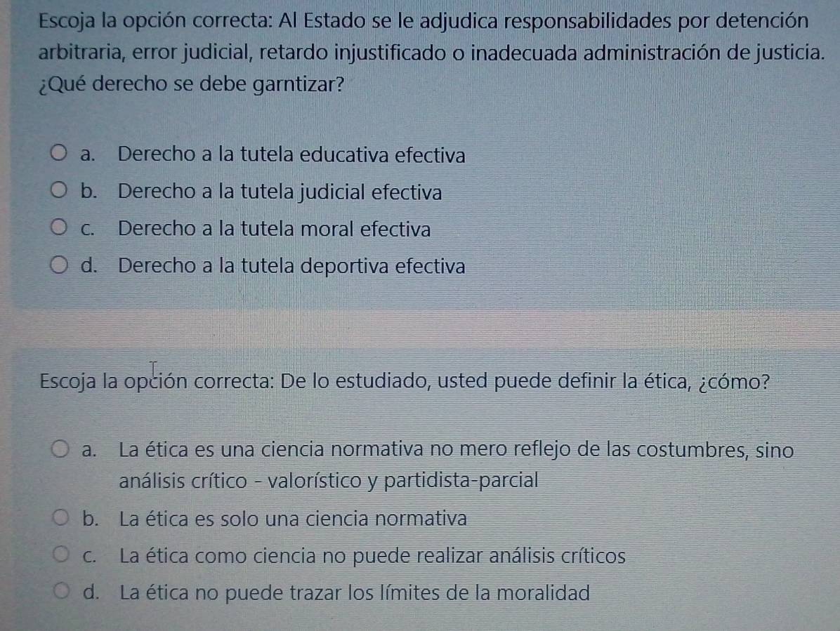 Escoja la opción correcta: Al Estado se le adjudica responsabilidades por detención
arbitraria, error judicial, retardo injustificado o inadecuada administración de justicia.
¿Qué derecho se debe garntizar?
a. Derecho a la tutela educativa efectiva
b. Derecho a la tutela judicial efectiva
c. Derecho a la tutela moral efectiva
d. Derecho a la tutela deportiva efectiva
Escoja la opción correcta: De lo estudiado, usted puede definir la ética, ¿cómo?
a. La ética es una ciencia normativa no mero reflejo de las costumbres, sino
análisis crítico - valorístico y partidista-parcial
b. La ética es solo una ciencia normativa
c. La ética como ciencia no puede realizar análisis críticos
d. La ética no puede trazar los límites de la moralidad