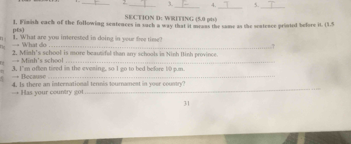 2._ 3._ 4. 5._ 
_ 
SECTION D: WRITING (5.0 pts) 
I. Finish each of the following sentences in such a way that it means the same as the sentence printed before it. (1.5 
pts) 
1. What are you interested in doing in your free time? 
no → What do _? 
2. Minh’s school is more beautiful than any schools in Ninh Binh province. 
n! → Minh’s school_ 
n 3. I’m often tired in the evening, so I go to bed before 10 p.m. 
→ Because_ 
_ 
4. Is there an international tennis tournament in your country? 
→ Has your country got 
31