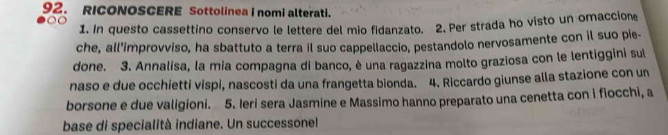 RICONOSCERE Sottolinea i nomi alterati. 
1. In questo cassettino conservo le lettere del mio fidanzato. 2. Per strada ho visto un omaccione 
che, all’improvviso, ha sbattuto a terra il suo cappellaccio, pestandolo nervosamente con il suo pie- 
done. 3. Annalisa, la mia compagna di banco, è una ragazzina molto graziosa con le lentiggini sul 
naso e due occhietti vispi, nascosti da una frangetta bionda. 4. Riccardo giunse alla stazione con un 
borsone e due valigioni. 5. Ieri sera Jasmine e Massimo hanno preparato una cenetta con i fiocchi, a 
base di specialità indiane. Un successonel!