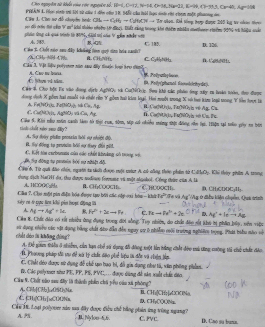 Cho nguyên tử khhi của các nguyên tố: H=1,C=12,N=14,O=16,Na=23,K=39,Cl=35,S,Ca=40,Ag=108
PHÂN L. Học sinh và lời từ câu 1 đến câu 18. Mỗi cầu hởi học sinh chi chọn một phương án.
Câu 1. Cho sơ đồ chuyền hoá: CH_4to C_2H_2to C_2H_3CNto To v olon. Để tổng hợp được 265 kg tơ clon theo
sơ đồ tên tú cần Vm^3 khí thiên nhiên (ở đkc). Biết rằng trong khi thiên nhiên methane chiếm 95% và hiệu suất
phin ứng cá quá trình là 20%, Giá trị của V gầm nhất với
A. 385. B. 420. C. 185. D. 326.
Câu 2. Chất nào sau đây không làm quý tím hóa xanh?
A CH_3-NH-CH_2 B. CH_3NH_2 C. CzHNHz D. C I_1NH_2
Câu 3. Vật liệu polymer nào sau đây thuộc loại keo dân2
A. Cao su buna. B. Polyethylene.
C. Nhụa và săm. D. Poly(phenol fomaldehyde).
Câu 4. Cho bột Fe vào dung địch A 2NO_3 Cu(NO_3) 2. Sau khi các phản ứng xây ra hoàn toàn, thu được
dung địch X gồm hai muối và chất rấn Y gồm hai kim loại. Hai muỗi trong X và hai kim loại trong Y lần lượt là
A. rec 0 Fe(NO_3) v và Cu, Ag B. Cu(NO_3)_2,Fe(NO_3) h và Ag, Cu.
C. Cu(NO_3)_2 AgNO_3 * v  , A g D. Cu(NO₃)2, Fe(NO₃)2 và Cu, Fe.
Câu 5, Khí nấu món canh làm từ thịt cua, tôm, tép có nhiều máng thịt đóng rắn lại. Hiện tại trên gây ra bởi
tính chất nào sau đây?
A. Sự thúy phân protein bởi sự nhiệt độ.
B. Sự đông tụ protein bởi sự thay đổi pH.
C. Kết tùa carbonate của các chất khoáng có trong vô.
D. Sự đông tụ protein bởi sự nhiệt độ,
Câu 6. Từ quả đào chín, người ta tách được một ester A có công thức phân từ C_3H_6O_2. Khi thủy phân A trong
dung dịch NaOH dư, thu được sodium formate và một alçohol. Công thức của A là
A. HCOOC₂H₃. B. CH_3COOCH_3. C. HCOOCH_3. D. CH₃CO OC_2H C
Câu 7. Cho một pin điện hóa được tạo bởi các cập oxi hóa - khử Fe^(2x) */Fe và Ag'/Ag ở điều kiện chuẩn. Quá trình
xây ra ở cục âm khi pin hoạt động là
A. Agto Ag^++1e. B. Fe^(2+)+2eto Fe. C. Feto Fe^(2+)+2e. D. Ag^++1eto Ag
Câu 8. Chất đẻo có rất nhiều ứng dụng trong đời sống. Tuy nhiên, do chất đèo rất khó bị phân búy, nên việc
sử dụng nhiều các vật dụng bằng chất đéo dẫn đến nguy cơ ô nhiễm môi trường nghiêm trọng. Phát biểu nào về
chất đéo là không đúng?
A. Đế giảm thiểu ô nhiễm, cần hạn chế sứ dụng đồ dùng một lần bằng chất dêo má tăng cường tái chế chất đéo.
B. Phương pháp tối ưu để xứ lý chất dèo phế liệu là đốt và chộn lấp.
C. Chất dèo được sứ dụng để chế tạo bao bì, đồ gia dụng như tú, văn phòng phẩm.
D. Các polymer như PE, PP, PS, PVC,... được dùng để sản xuất chất đéo.
Câu 9. Chất nào sau đây là thành phần chú yếu của xã phòng?
A CH_3[CH_2]_14OSO_3Na
B. CH_3[CH_2]_4COONa
C CH_3[CH_2]_16COONa. D. CH₃COONa.
Cầu 10. Loại polymer nào sau đây được điều chế bằng phản ứng trùng ngưng?
A. PS. B. Nylon~6,6. C. PVC. D. Cao su buna.