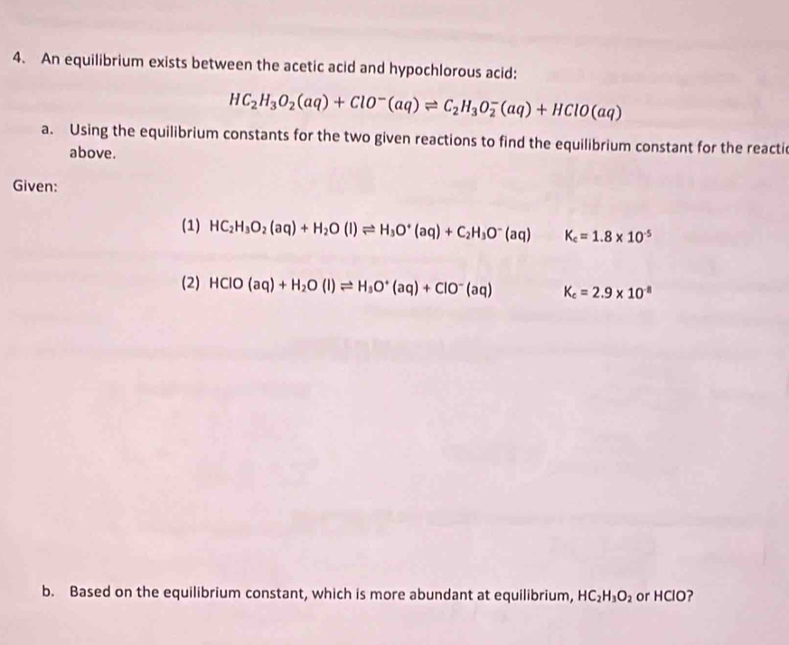 An equilibrium exists between the acetic acid and hypochlorous acid:
HC_2H_3O_2(aq)+ClO^-(aq)leftharpoons C_2H_3O_2^(-(aq)+HClO(aq)
a. Using the equilibrium constants for the two given reactions to find the equilibrium constant for the reacti 
above. 
Given: 
(1) HC_2)H_3O_2(aq)+H_2O(l)leftharpoons H_3O^+(aq)+C_2H_3O^-(aq) K_c=1.8* 10^(-5)
(2) HClO(aq)+H_2O(l)leftharpoons H_3O^+(aq)+ClO^-(aq) K_c=2.9* 10^(-8)
b. Based on the equilibrium constant, which is more abundant at equilibrium, HC_2H_3O_2 or HClO?