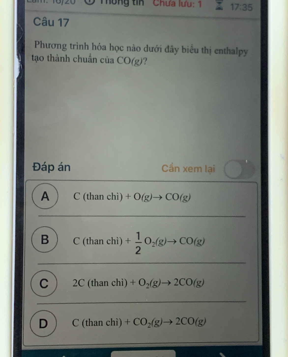 1º 10/20 Thống tin Chưa lưu: 1
17:35
Câu 17
Phương trình hóa học nào dưới đây biểu thị enthalpy
tạo thành chuẩn của CO(g)?
Đáp án Cần xem lại
A C(thanchi)+O(g)to CO(g)
B C(thanchi) + 1/2 O_2(g)to CO(g)
C 2C(thanchi)+O_2(g)to 2CO(g)
D C(thanchi)+CO_2(g)to 2CO(g)