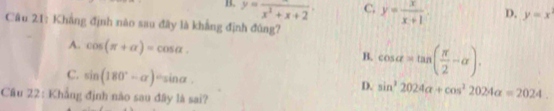 B. beginarrayr y=frac x^2+x+2endarray C. y= x/x+1 
D. y=x
Câu 21: Khẳng định nào sau đây là khẳng định đúng?
A. cos (π +alpha )=cos alpha.
B. cos alpha =tan ( π /2 -alpha ).
C. sin (180°-alpha )=sin alpha
D. sin^22024alpha +cos^22024alpha =2024. 
Cầu 22: Khẳng định nào sau đây là sai?