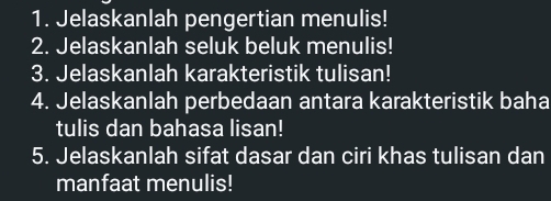 Jelaskanlah pengertian menulis! 
2. Jelaskanlah seluk beluk menulis! 
3. Jelaskanlah karakteristik tulisan! 
4. Jelaskanlah perbedaan antara karakteristik baha 
tulis dan bahasa lisan! 
5. Jelaskanlah sifat dasar dan ciri khas tulisan dan 
manfaat menulis!