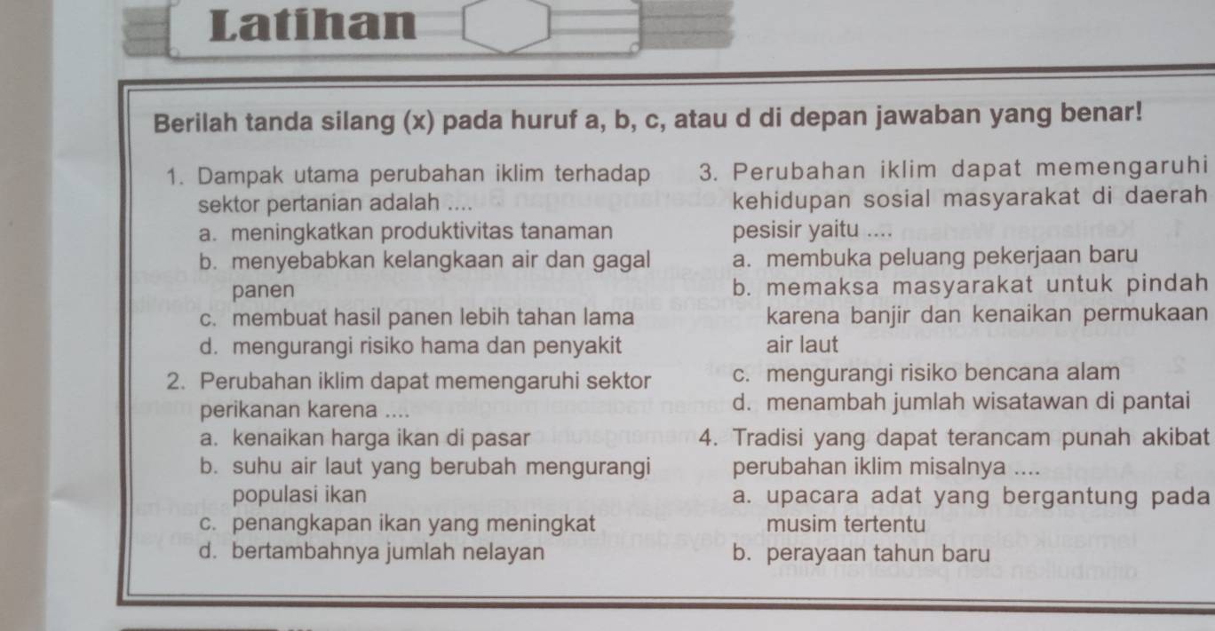 Latihan
Berilah tanda silang (x) pada huruf a, b, c, atau d di depan jawaban yang benar!
1. Dampak utama perubahan iklim terhadap 3. Perubahan iklim dapat memengaruhi
sektor pertanian adalah … kehidupan sosial masyarakat di daerah
a. meningkatkan produktivitas tanaman pesisir yaitu ....
b. menyebabkan kelangkaan air dan gagal a. membuka peluang pekerjaan baru
panen b. memaksa masyarakat untuk pindah
c. membuat hasil panen lebih tahan lama karena banjir dan kenaikan permukaan
d. mengurangi risiko hama dan penyakit air laut
2. Perubahan iklim dapat memengaruhi sektor c. mengurangi risiko bencana alam
perikanan karena .... d. menambah jumlah wisatawan di pantai
a. kenaikan harga ikan di pasar 4. Tradisi yang dapat terancam punah akibat
b. suhu air laut yang berubah mengurangi perubahan iklim misalnya ....
populasi ikan a. upacara adat yang bergantung pada
c. penangkapan ikan yang meningkat musim tertentu
d.bertambahnya jumlah nelayan b. perayaan tahun baru