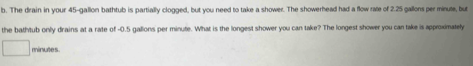 The drain in your 45-gallon bathtub is partially clogged, but you need to take a shower. The showerhead had a flow rate of 2.25 gallons per minute, but 
the bathtub only drains at a rate of -0.5 gallons per minute. What is the longest shower you can take? The longest shower you can take is approximately
minutes.