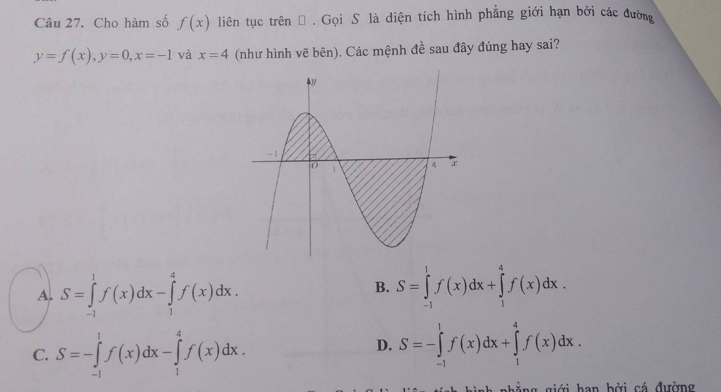 Cho hàm số f(x) liên tục trên Đ . Gọi S là diện tích hình phẳng giới hạn bởi các đường
y=f(x), y=0, x=-1 và x=4 (như hình vẽ bên). Các mệnh đề sau đây đúng hay sai?
A. S=∈tlimits _(-1)^1f(x)dx-∈tlimits _1^4f(x)dx.
B. S=∈tlimits _(-1)^1f(x)dx+∈tlimits _1^4f(x)dx.
C. S=-∈tlimits _(-1)^1f(x)dx-∈tlimits _1^4f(x)dx.
D. S=-∈tlimits _(-1)^1f(x)dx+∈tlimits _1^4f(x)dx. 
nh ắ ng giới han bởi cá đường