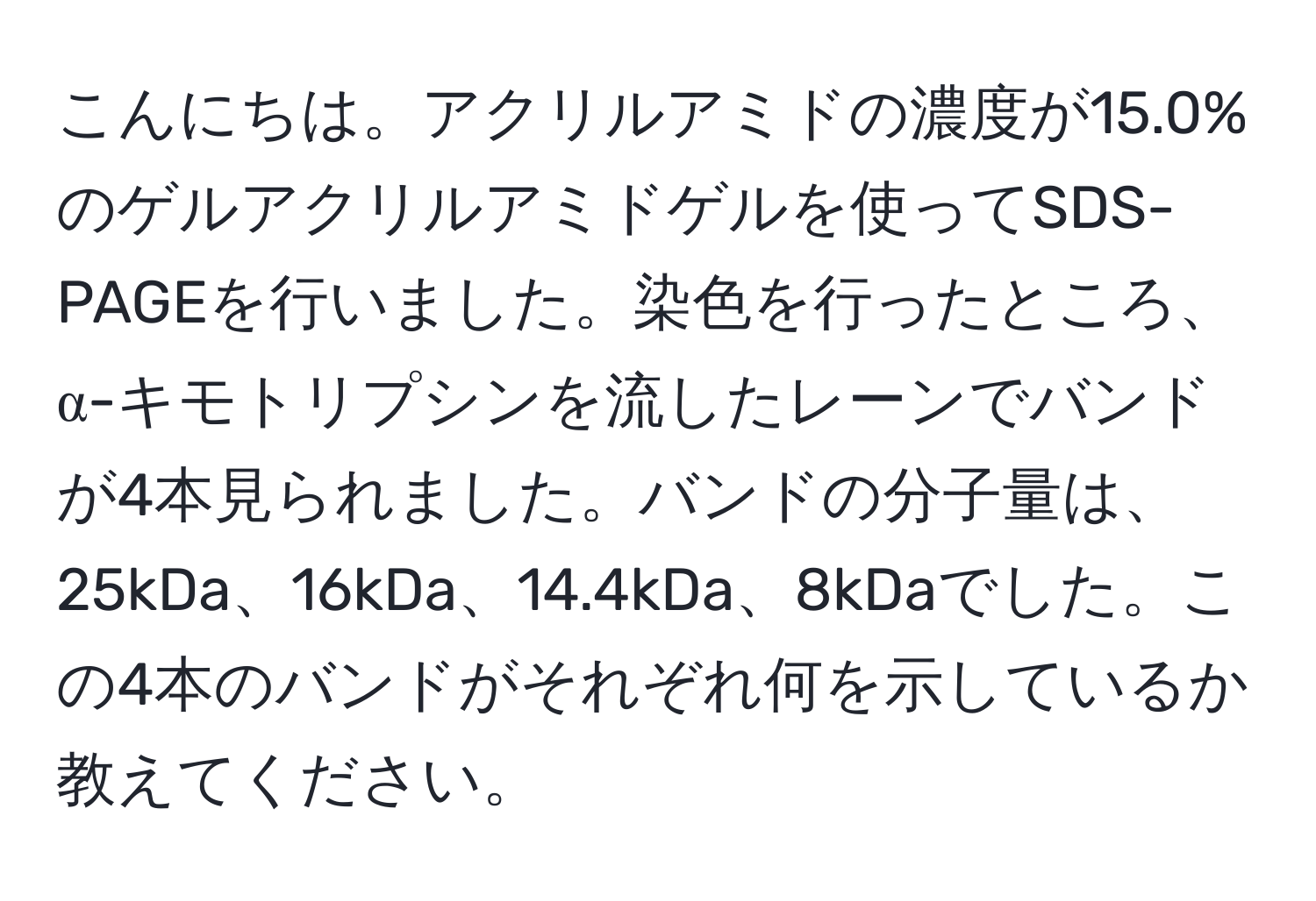 こんにちは。アクリルアミドの濃度が15.0%のゲルアクリルアミドゲルを使ってSDS-PAGEを行いました。染色を行ったところ、α-キモトリプシンを流したレーンでバンドが4本見られました。バンドの分子量は、25kDa、16kDa、14.4kDa、8kDaでした。この4本のバンドがそれぞれ何を示しているか教えてください。