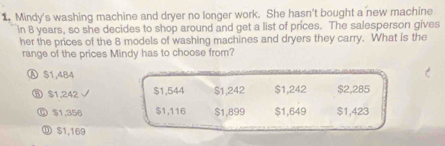 Mindy's washing machine and dryer no longer work. She hasn't bought a new machine
in 8 years, so she decides to shop around and get a list of prices. The salesperson gives
her the prices of the 8 models of washing machines and dryers they carry. What is the
range of the prices Mindy has to choose from?
Ⓐ $1,484
⑧ $1,242 $1,544 $1,242 $1,242 $2,285
Ⓒ $1,356 $1,116 $1,899 $1,649 $1,423
⑪ $1,169