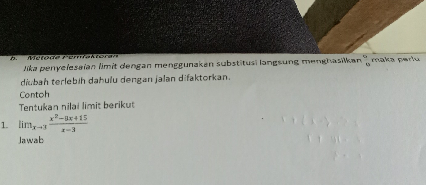 Metode Pemłaktoran 
Jika penyelesaian limit dengan menggunakan substitusi langsung menghasilkan  0/0  maka perlu 
diubah terlebih dahulu dengan jalan difaktorkan. 
Contoh 
Tentukan nilai limit berikut 
1. lim_xto 3 (x^2-8x+15)/x-3 
Jawab