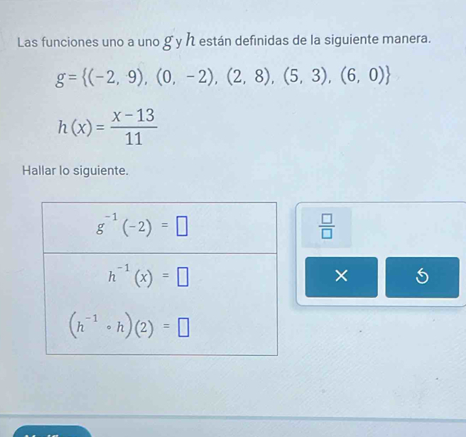 Las funciones uno a uno g y h están definidas de la siguiente manera.
g= (-2,9),(0,-2),(2,8),(5,3),(6,0)
h(x)= (x-13)/11 
Hallar lo siguiente.
 □ /□  
×