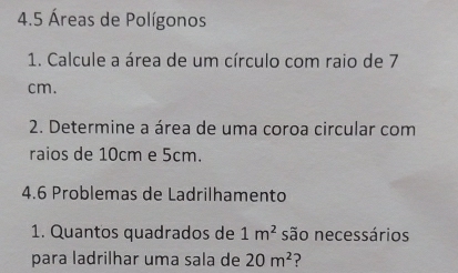 4.5 Áreas de Polígonos 
1. Calcule a área de um círculo com raio de 7
cm. 
2. Determine a área de uma coroa circular com 
raios de 10cm e 5cm. 
4.6 Problemas de Ladrilhamento 
1. Quantos quadrados de 1m^2 são necessários 
para ladrilhar uma sala de 20m^2 ?