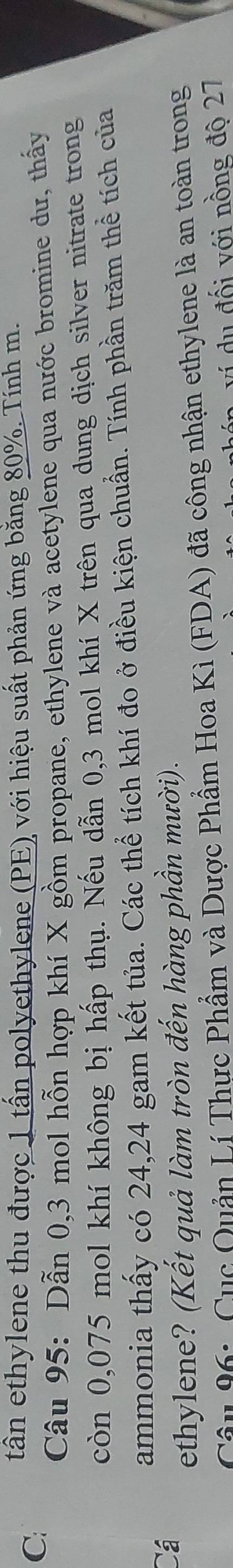 C: tần ethylene thu được 1 tấn polyethylene (PE) với hiệu suất phản ứng bằng 80%. Tính m. 
Câu 95: Dẫn 0,3 mol hỗn hợp khí X gồm propane, ethylene và acetylene qua nước bromine dư, thấy 
còn 0,075 mol khí không bị hấp thụ. Nếu dẫn 0,3 mol khí X trên qua dung dịch silver nitrate trong 
ammonia thấy có 24, 24 gam kết tủa. Các thể tích khí đo ở điều kiện chuẩn. Tính phần trăm thể tích của 
Cá 
ethylene? (Kết quả làm tròn đến hàng phần mười). 
Câu 96: Cục Quản Lí Thực Phẩm và Dược Phẩm Hoa Kì (FDA) đã công nhận ethylene là an toàn trong 
n v í đ ố i với nồng độ 27