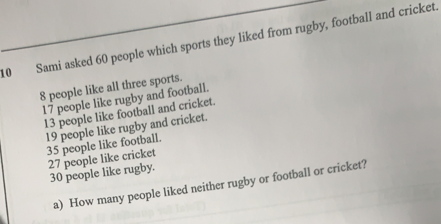 Sami asked 60 people which sports they liked from rugby, football and cricket
8 people like all three sports.
17 people like rugby and football.
13 people like football and cricket.
19 people like rugby and cricket.
35 people like football.
27 people like cricket
30 people like rugby.
a)  How many people liked neither rugby or football or cricket?