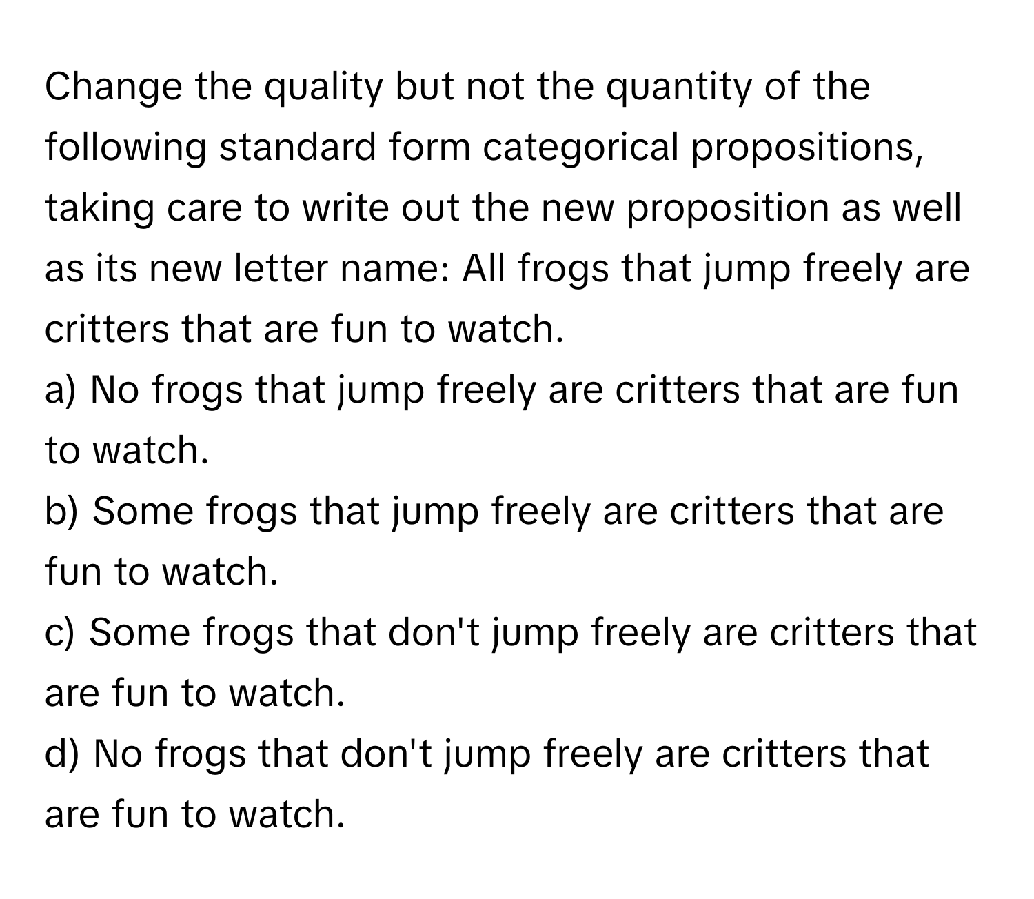 Change the quality but not the quantity of the following standard form categorical propositions, taking care to write out the new proposition as well as its new letter name: All frogs that jump freely are critters that are fun to watch.

a) No frogs that jump freely are critters that are fun to watch.
b) Some frogs that jump freely are critters that are fun to watch.
c) Some frogs that don't jump freely are critters that are fun to watch.
d) No frogs that don't jump freely are critters that are fun to watch.