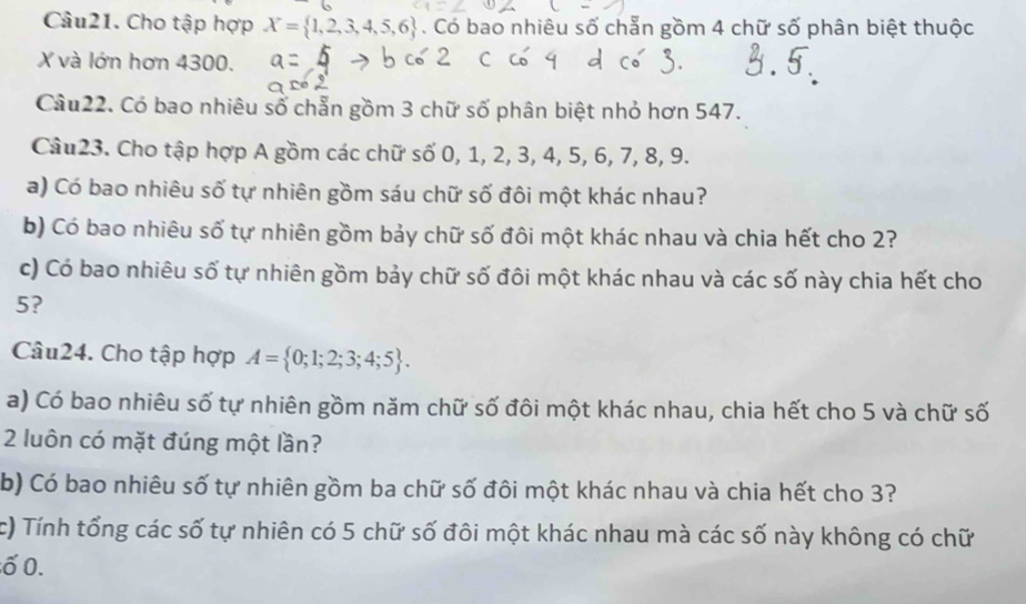 Cho tập hợp X= 1,2,3,4,5,6. Có bao nhiêu số chẵn gồm 4 chữ số phân biệt thuộc
X và lớn hơn 4300. 
Câu22. Có bao nhiêu số chẵn gồm 3 chữ số phân biệt nhỏ hơn 547. 
Câu23. Cho tập hợp A gồm các chữ số 0, 1, 2, 3, 4, 5, 6, 7, 8, 9. 
a) Có bao nhiêu số tự nhiên gồm sáu chữ số đôi một khác nhau? 
b) Có bao nhiêu số tự nhiên gồm bảy chữ số đôi một khác nhau và chia hết cho 2? 
c) Có bao nhiêu số tự nhiên gồm bảy chữ số đôi một khác nhau và các số này chia hết cho
5? 
Câu24. Cho tập hợp A= 0;1;2;3;4;5. 
a) Có bao nhiêu số tự nhiên gồm năm chữ số đôi một khác nhau, chia hết cho 5 và chữ số
2 luôn có mặt đúng một lần? 
b) Có bao nhiêu số tự nhiên gồm ba chữ số đôi một khác nhau và chia hết cho 3? 
c) Tính tổng các số tự nhiên có 5 chữ số đôi một khác nhau mà các số này không có chữ 
ố 0.