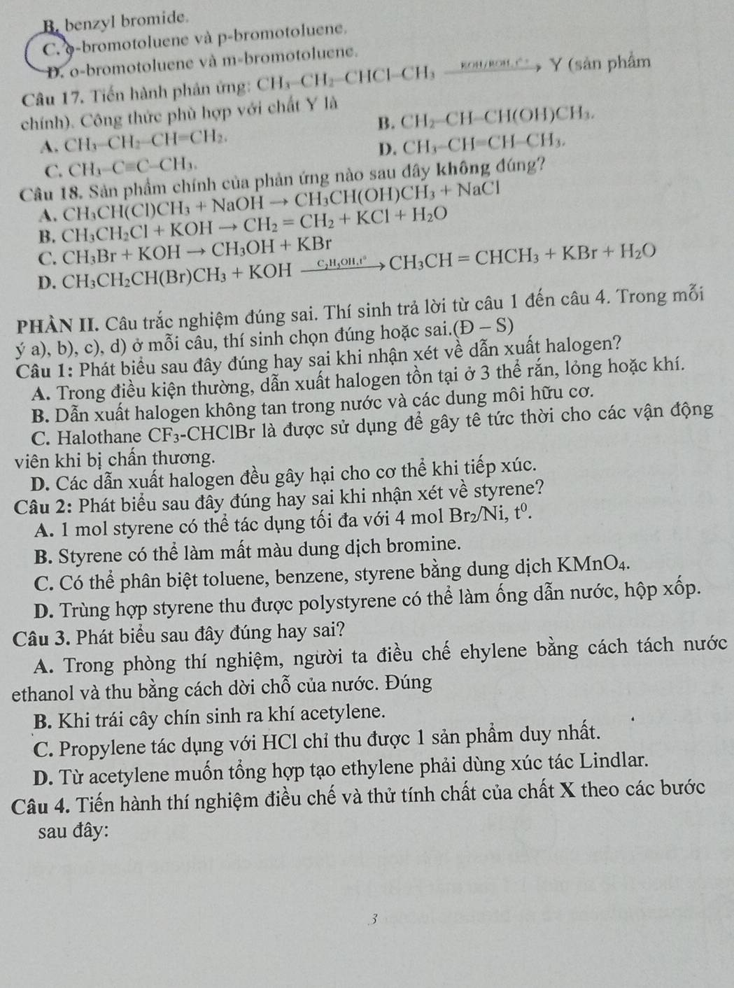 B benzyl bromide.
C. φ-bromotoluene và p-bromotoluene.
D. o-bromotoluene và m-bromotoluene.
Câu 17. Tiến hành phản ứng: CH_3-CH_2-CHCl-CH_3xrightarrow KOH/ROM.r^(wedge)Y (sản phẩm
chính). Công thức phù hợp với chất Y là
B. CH_2-CH-CH(OH)CH_3.
A. CH_3-CH_2-CH=CH_2. CH_3-CH=CH-CH_3.
D.
C. CH_3-Cequiv C-CH_3.
Câu 18. Sản phẩm chính của phản ứng nào sau đây không đúng?
A. CH_3CH(Cl)CH_3+NaOHto CH_3CH(OH)CH_3+NaCl
B. CH_3CH_2Cl+KOHto CH_2=CH_2+KCl+H_2O
C. CH_3CH_2CH(Br)CH_3+KOHxrightarrow C_2H_3OH_4CH°CH_3CH=CHCH_3+KBr+H_2O CH_3Br+KOHto CH_3OH+KBr
D.
PHÀN II. Câu trắc nghiệm đúng sai. Thí sinh trả lời từ câu 1 đến câu 4. Trong mỗi
ý a), b), c), d) ở mỗi câu, thí sinh chọn đúng hoặc sai. (D-S)
Câu 1: Phát biểu sau đây đúng hay sai khi nhận xét về dẫn xuất halogen?
A. Trong điều kiện thường, dẫn xuất halogen tồn tại ở 3 thể rắn, lỏng hoặc khí.
B. Dẫn xuất halogen không tan trong nước và các dung môi hữu cơ.
C. Halothane CF_3 -CHClBr là được sử dụng để gây tê tức thời cho các vận động
viên khi bị chấn thương.
D. Các dẫn xuất halogen đều gây hại cho cơ thể khi tiếp xúc.
Câu 2: Phát biểu sau đầy đúng hay sai khi nhận xét về styrene?
A. 1 mol styrene có thể tác dụng tối đa với 4 mol Br _2/Ni,t^0
B. Styrene có thể làm mất màu dung dịch bromine.
C. Có thể phân biệt toluene, benzene, styrene bằng dung dịch KMnO4.
D. Trùng hợp styrene thu được polystyrene có thể làm ống dẫn nước, hộp xốp.
Câu 3. Phát biểu sau đây đúng hay sai?
A. Trong phòng thí nghiệm, người ta điều chế ehylene bằng cách tách nước
ethanol và thu bằng cách dời chỗ của nước. Đúng
B. Khi trái cây chín sinh ra khí acetylene.
C. Propylene tác dụng với HCl chỉ thu được 1 sản phẩm duy nhất.
D. Từ acetylene muốn tổng hợp tạo ethylene phải dùng xúc tác Lindlar.
Câu 4. Tiến hành thí nghiệm điều chế và thử tính chất của chất X theo các bước
sau đây: