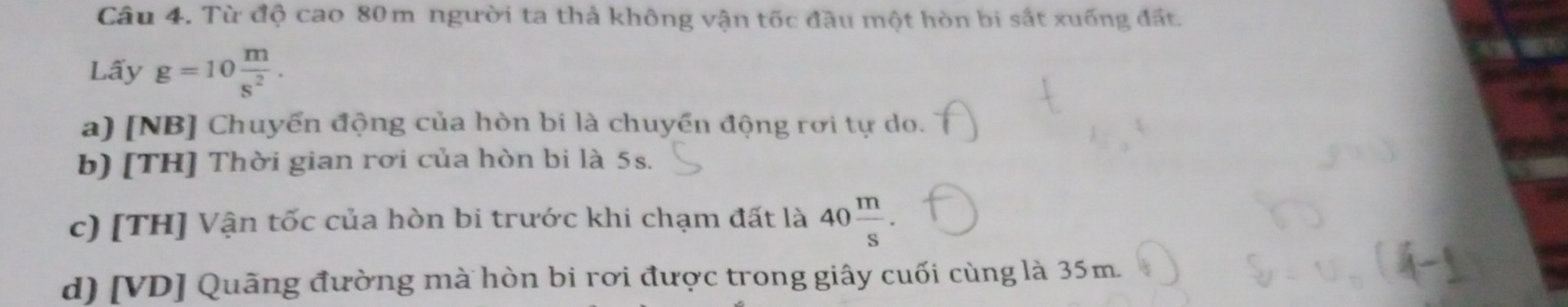 Từ độ cao 80m người ta thả không vận tốc đầu một hòn bi sắt xuống đất. 
Lấy g=10 m/s^2 . 
a) [NB] Chuyển động của hòn bi là chuyển động rơi tự do. 
b) [TH] Thời gian rơi của hòn bi là 5s. 
c) [TH] Vận tốc của hòn bi trước khi chạm đất là 40 m/s . 
d) [VD] Quãng đường mà hòn bi rơi được trong giây cuối cùng là 35m.