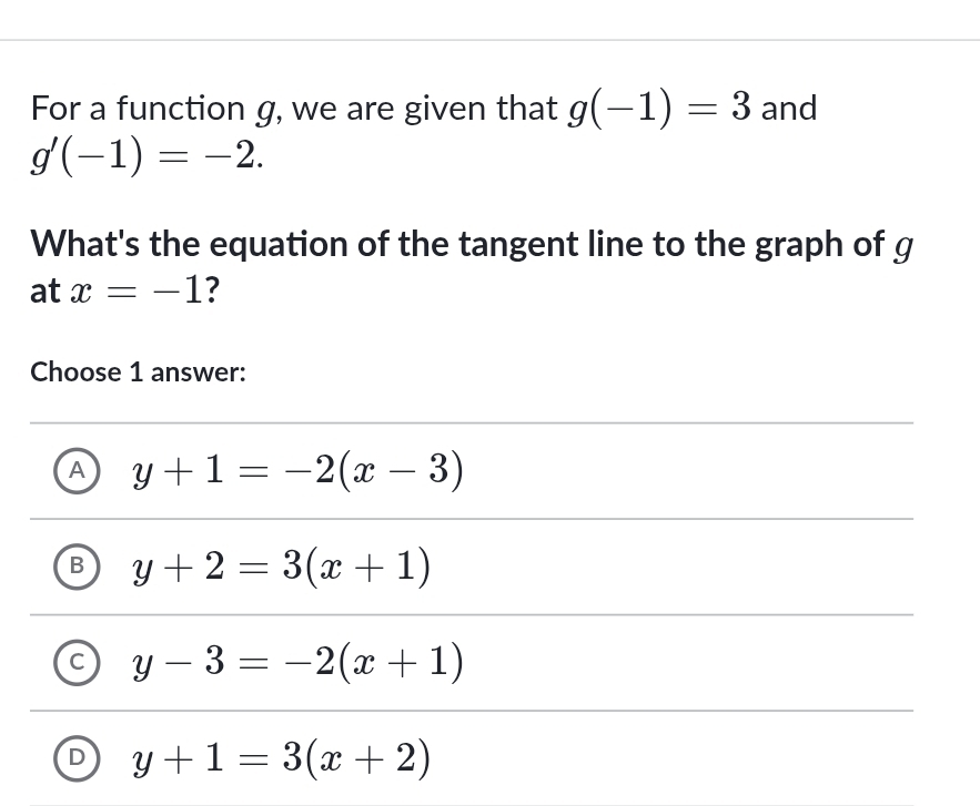 For a function g, we are given that g(-1)=3 and
g'(-1)=-2. 
What's the equation of the tangent line to the graph of g
at x=-1 ?
Choose 1 answer:
A y+1=-2(x-3)
B y+2=3(x+1)
C y-3=-2(x+1)
D y+1=3(x+2)