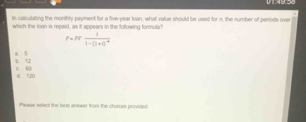 01:49:58
In calculating the monthly payment for a five-year loan, what value should be used for n, the number of periods over
which the loan is repaid, as it appears in the following formula?
P=PVfrac 11-(1+1)^-4
a. 5
b. 12
c. 60
d. 120
Please select the best answer from the choices provided