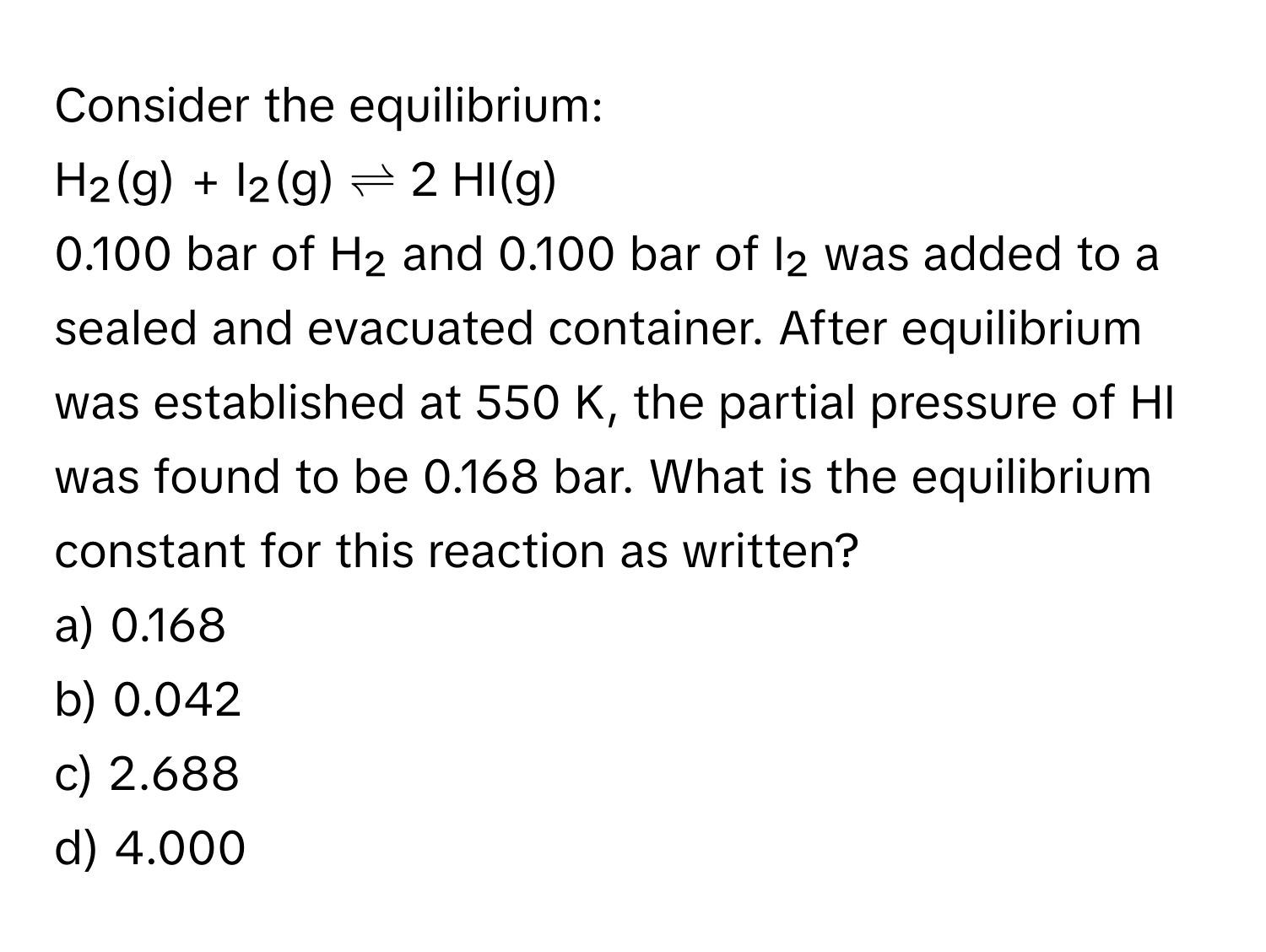 Consider the equilibrium:

H₂(g) + I₂(g) ⇌ 2 HI(g) 
0.100 bar of H₂ and 0.100 bar of I₂ was added to a sealed and evacuated container. After equilibrium was established at 550 K, the partial pressure of HI was found to be 0.168 bar. What is the equilibrium constant for this reaction as written?
a) 0.168
b) 0.042
c) 2.688
d) 4.000