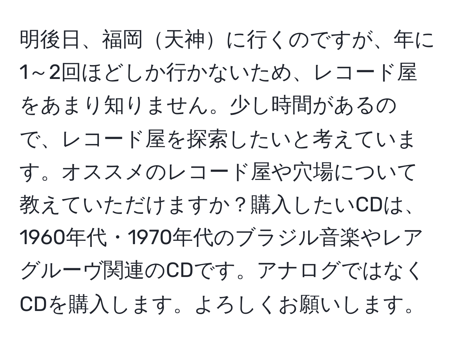 明後日、福岡天神に行くのですが、年に1～2回ほどしか行かないため、レコード屋をあまり知りません。少し時間があるので、レコード屋を探索したいと考えています。オススメのレコード屋や穴場について教えていただけますか？購入したいCDは、1960年代・1970年代のブラジル音楽やレアグルーヴ関連のCDです。アナログではなくCDを購入します。よろしくお願いします。