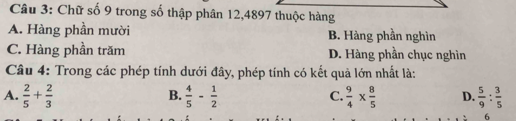 Chữ số 9 trong số thập phân 12,4897 thuộc hàng
A. Hàng phần mười B. Hàng phần nghìn
C. Hàng phần trăm D. Hàng phần chục nghìn
Câu 4: Trong các phép tính dưới đây, phép tính có kết quả lớn nhất là:
A.  2/5 + 2/3   4/5 - 1/2   9/4 *  8/5   5/9 : 3/5 
B.
C.
D.
6