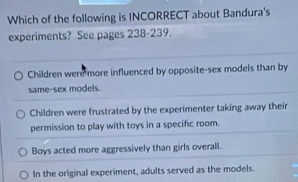 Which of the following is INCORRECT about Bandura's
experiments? See pages 238 -239.
Children were more influenced by opposite-sex models than by
same-sex models.
Children were frustrated by the experimenter taking away their
permission to play with toys in a specific room.
Boys acted more aggressively than girls overall.
In the original experiment, adults served as the models.