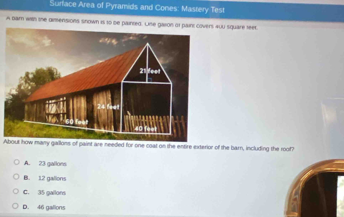 Surface Area of Pyramids and Cones: Mastery Test
A barn with the dimensions snown is to be painted. One galio 40U square feet.
About how many gallons of paint are needed for one coat on the entire exterior of the barn, including the roof?
A. 23 galions
B. 12 gallons
C. 35 gallons
D. 46 gallons