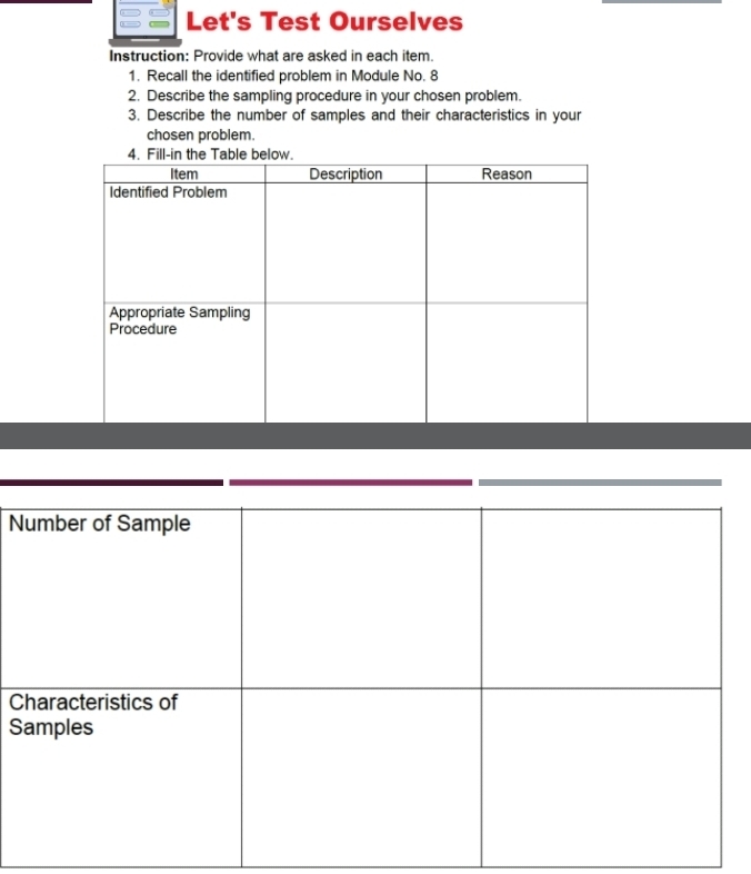 Let's Test Ourselves 
Instruction: Provide what are asked in each item. 
1. Recall the identified problem in Module No. 8 
2. Describe the sampling procedure in your chosen problem. 
3. Describe the number of samples and their characteristics in your 
chosen problem. 
N 
C 
S