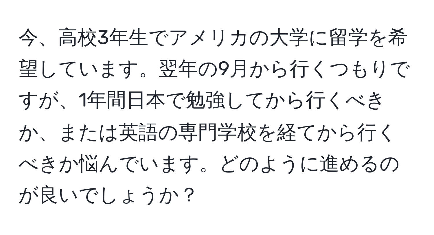 今、高校3年生でアメリカの大学に留学を希望しています。翌年の9月から行くつもりですが、1年間日本で勉強してから行くべきか、または英語の専門学校を経てから行くべきか悩んでいます。どのように進めるのが良いでしょうか？