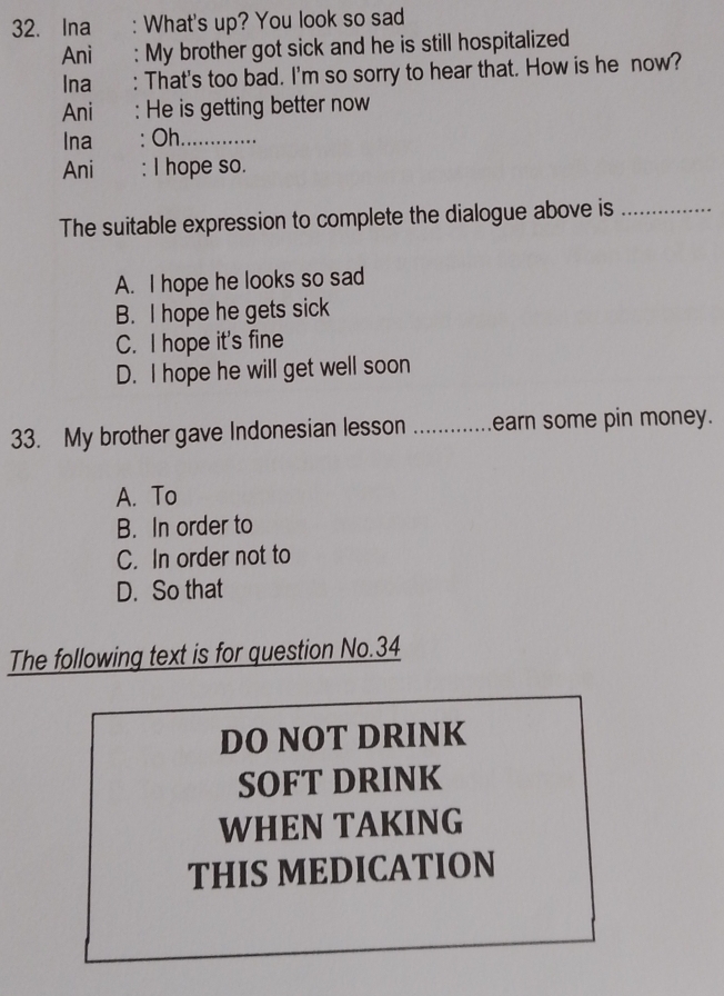 Ina : What's up? You look so sad
Ani : My brother got sick and he is still hospitalized
Ina : That's too bad. I'm so sorry to hear that. How is he now?
Ani : He is getting better now
Ina : Oh_
Ani : I hope so.
The suitable expression to complete the dialogue above is_
A. I hope he looks so sad
B. I hope he gets sick
C. I hope it's fine
D. I hope he will get well soon
33. My brother gave Indonesian lesson _earn some pin money.
A. To
B. In order to
C. In order not to
D. So that
The following text is for question No.34
DO NOT DRINK
SOFT DRINK
WHEN TAKING
THIS MEDICATION