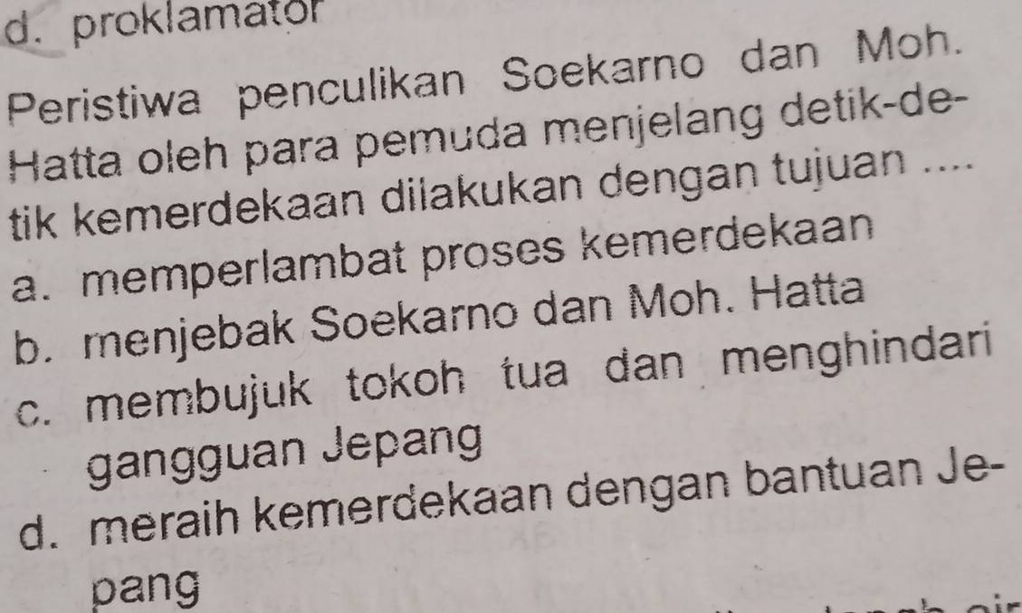 d. proklamator
Peristiwa penculikan Soekarno dan Moh.
Hatta oleh para pemuda menjelang detik-de-
tik kemerdekaan dilakukan dengan tujuan ....
a. memperlambat proses kemerdekaan
b. menjebak Soekarno dan Moh. Hatta
c. membujuk tokoh tua dan menghindari
gangguan Jepan
d. meraih kemerdekaan dengan bantuan Je-
pang