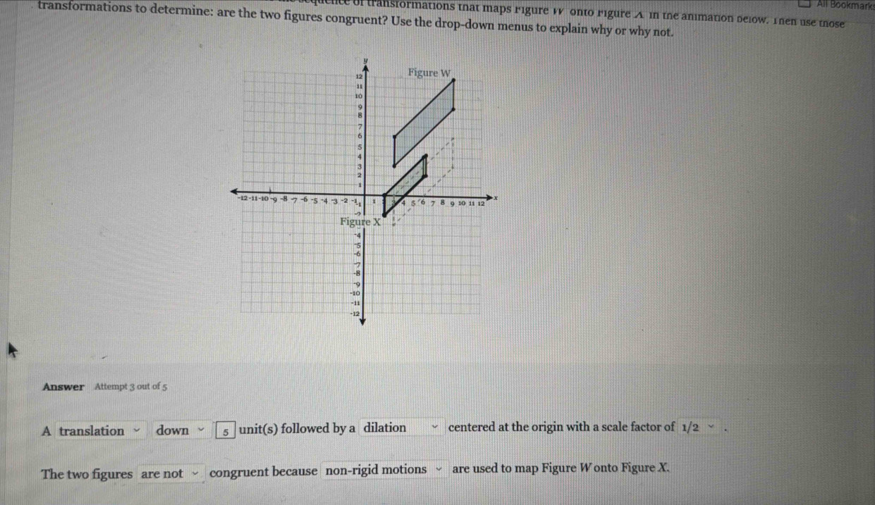 All Bookmark 
clce of transformations that maps rigure W onto rigure A in the animation delow. Then use those 
transformations to determine: are the two figures congruent? Use the drop-down menus to explain why or why not. 
Answer Attempt 3 out of 5 
A translation down s unit(s) followed by a dilation centered at the origin with a scale factor of 1/2 √ 
The two figures are not congruent because non-rigid motions √ are used to map Figure W onto Figure X.