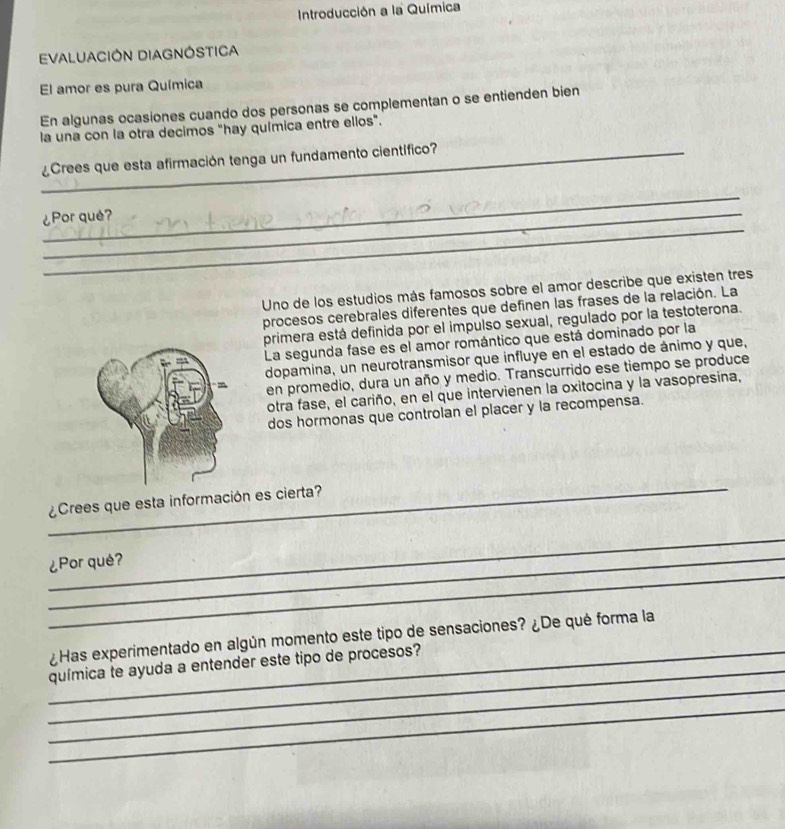 Introducción a la Química 
EVALUACIÓN DIAGNÓSTICA 
El amor es pura Química 
En algunas ocasiones cuando dos personas se complementan o se entienden bien 
la una con la otra decimos "hay química entre ellos". 
_¿Crees que esta afirmación tenga un fundamento científico? 
_ 
_ 
¿Por què? 
Uno de los estudios más famosos sobre el amor describe que existen tres 
procesos cerebrales diferentes que definen las frases de la relación. La 
primera está definida por el impulso sexual, regulado por la testoterona. 
La segunda fase es el amor romántico que está dominado por la 
dopamina, un neurotransmisor que influye en el estado de ánimo y que, 
en promedio, dura un año y medio. Transcurrido ese tiempo se produce 
otra fase, el cariño, en el que intervienen la oxitocina y la vasopresina, 
dos hormonas que controlan el placer y la recompensa. 
_ 
¿Crees que esta información es cierta? 
_ 
_ 
_¿Por què? 
_ 
¿Has experimentado en algún momento este tipo de sensaciones? ¿De qué forma la 
_ 
_química te ayuda a entender este tipo de procesos? 
_