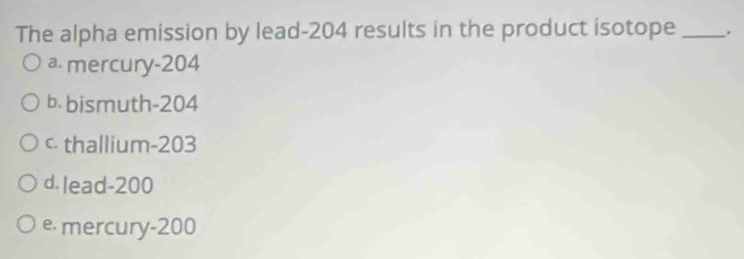 The alpha emission by lead- 204 results in the product isotope _.
a mercury- 204
b. bismuth- 204
c thallium- 203
d. lead- 200
e. mercury- 200