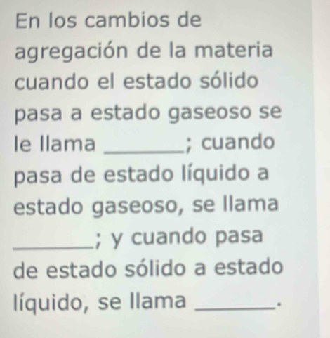 En los cambios de 
agregación de la materia 
cuando el estado sólido 
pasa a estado gaseoso se 
le llama _; cuando 
pasa de estado líquido a 
estado gaseoso, se llama 
_; y cuando pasa 
de estado sólido a estado 
líquido, se llama_ 
.