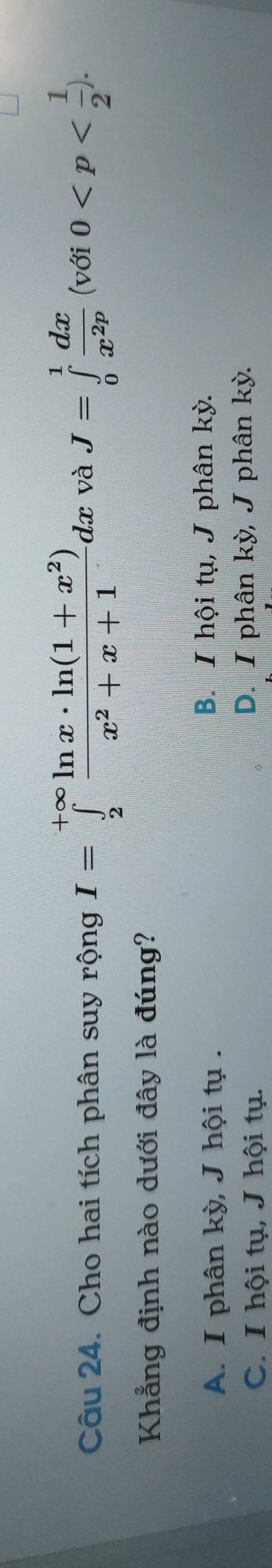 Cho hai tích phân suy rộng I=∈tlimits _2^((+∈fty)frac ln x· ln (1+x^2))x^2+x+1dx và J=∈tlimits _0^(1frac dx)x^(2p) v 11 0 . 
Khẳng định nào dưới đây là đúng?
A. I phân kỳ, J hội tụ .
B. I hội tụ, J phân kỳ.
C. I hội tụ, J hội tụ. D. I phân kỳ, J phân kỳ.