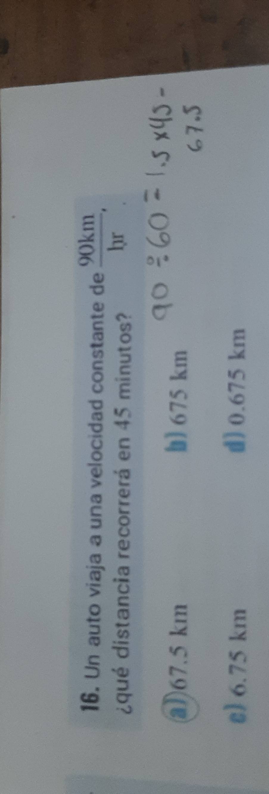 Un auto viaja a una velocidad constante de  90km/br . 
¿qué distancia recorrerá en 45 minutos?
a) 67.5 km b) 675 km
s) 6.75 km d) 0.675 km