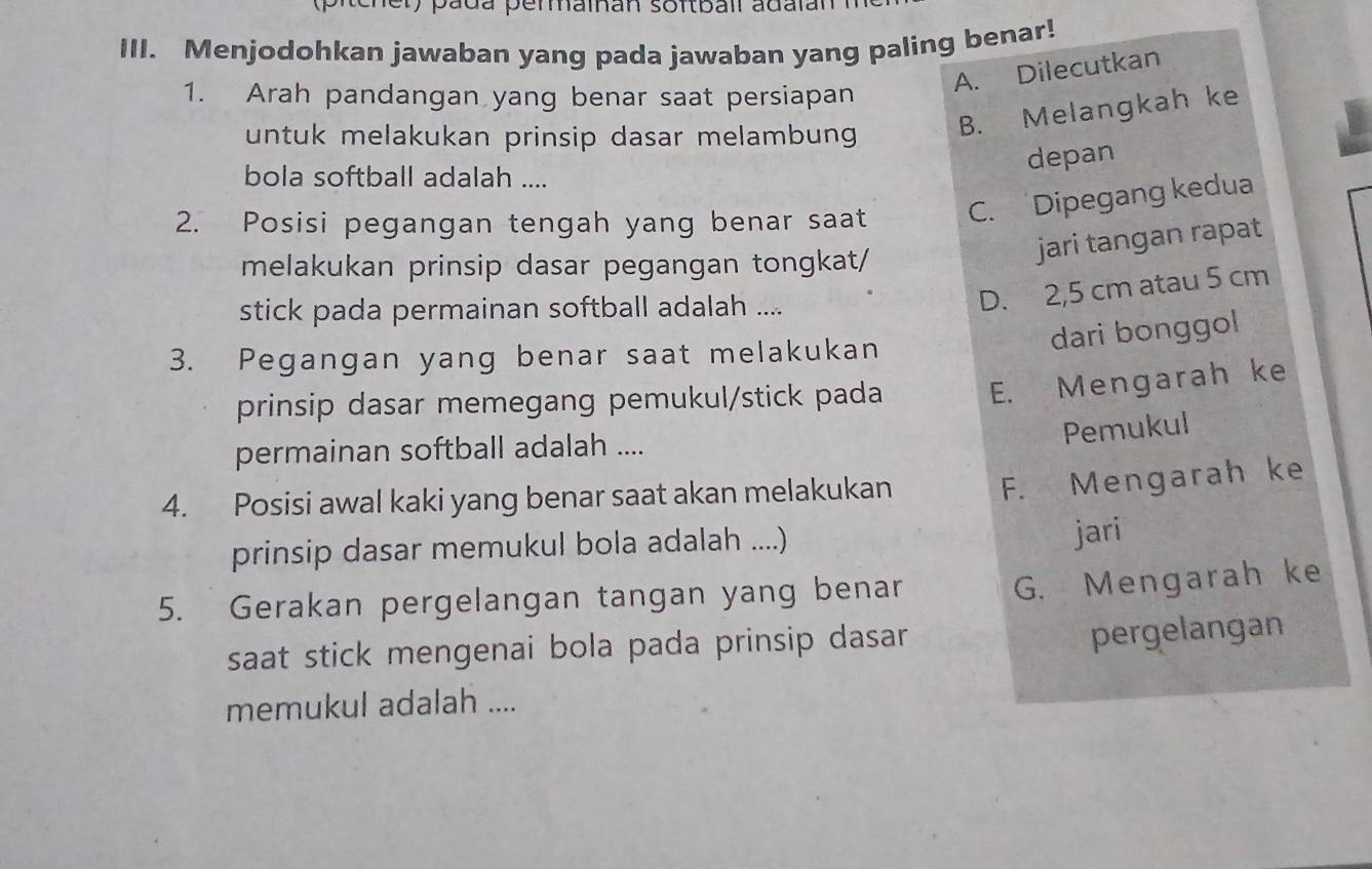 pada permaînan softbail adalan
III. Menjodohkan jawaban yang pada jawaban yang paling benar!
A. Dilecutkan
1. Arah pandangan yang benar saat persiapan
untuk melakukan prinsip dasar melambung
B. Melangkah ke
bola softball adalah ....
depan
2. Posisi pegangan tengah yang benar saat C. Dipegang kedua
melakukan prinsip dasar pegangan tongkat/
jari tangan rapat
stick pada permainan softball adalah ....
D. 2,5 cm atau 5 cm
dari bonggol 
3. Pegangan yang benar saat melakukan
prinsip dasar memegang pemukul/stick pada E. Mengarah ke
Pemukul
permainan softball adalah ....
4. Posisi awal kaki yang benar saat akan melakukan
F. Mengarah ke
prinsip dasar memukul bola adalah ....)
jari
5. Gerakan pergelangan tangan yang benar
G. Mengarah ke
saat stick mengenai bola pada prinsip dasar 
pergelangan
memukul adalah ....