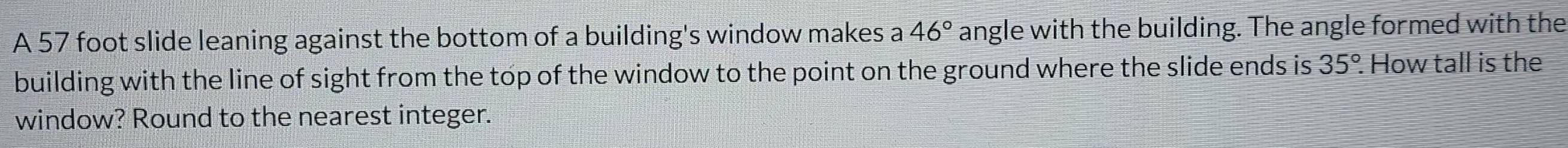 A 57 foot slide leaning against the bottom of a building's window makes a 46° angle with the building. The angle formed with the 
building with the line of sight from the top of the window to the point on the ground where the slide ends is 35°. . How tall is the 
window? Round to the nearest integer.