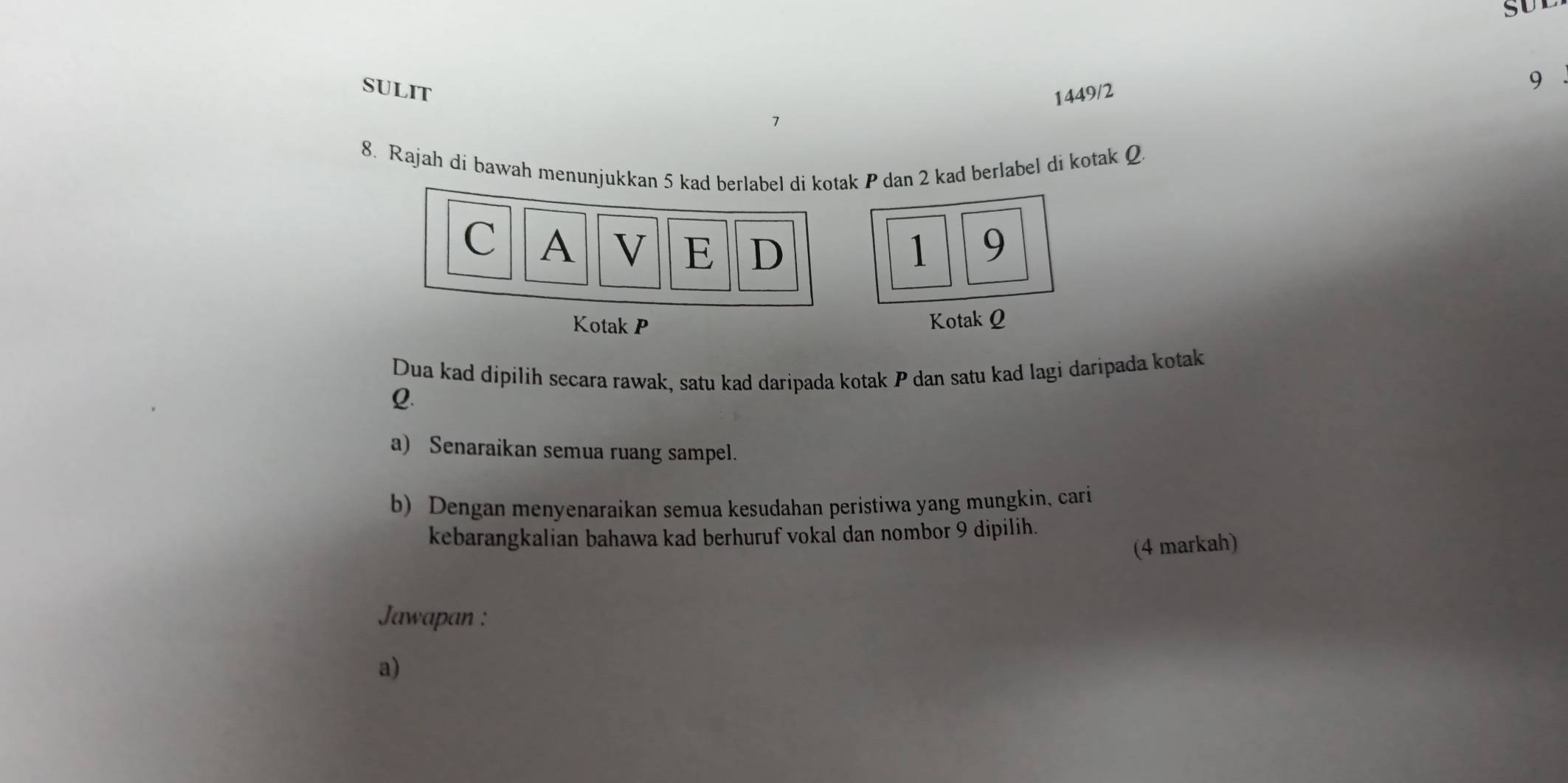 sULIT 
1449/2
9
1 
8. Rajah di bawah menunjukkan 5 kad berlabel di kotak P dan 2 kad berlabel di kotak Q. 
C A V E D 1 9
Kotak P Kotak Q
Dua kad dipilih secara rawak, satu kad daripada kotak P dan satu kad lagi daripada kotak
Q. 
a) Senaraikan semua ruang sampel. 
b) Dengan menyenaraikan semua kesudahan peristiwa yang mungkin, cari 
kebarangkalian bahawa kad berhuruf vokal dan nombor 9 dipilih. 
(4 markah) 
Jawapan : 
a)