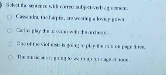 Select the sentence with correct subject-verb agreement.
Cassandra, the harpist, are wearing a lovely gown.
Carlos play the bassoon with the orchestra.
One of the violinists is going to play the solo on page three.
The musicians is going to warm up on stage at noon.