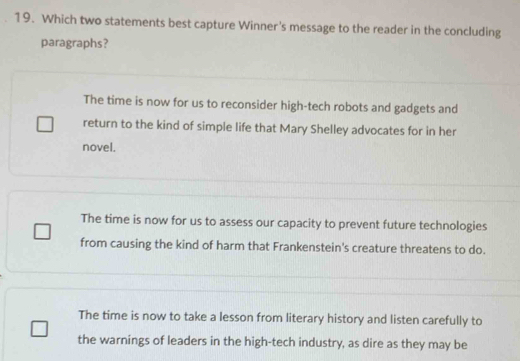 Which two statements best capture Winner's message to the reader in the concluding
paragraphs?
The time is now for us to reconsider high-tech robots and gadgets and
return to the kind of simple life that Mary Shelley advocates for in her
novel.
The time is now for us to assess our capacity to prevent future technologies
from causing the kind of harm that Frankenstein's creature threatens to do.
The time is now to take a lesson from literary history and listen carefully to
the warnings of leaders in the high-tech industry, as dire as they may be